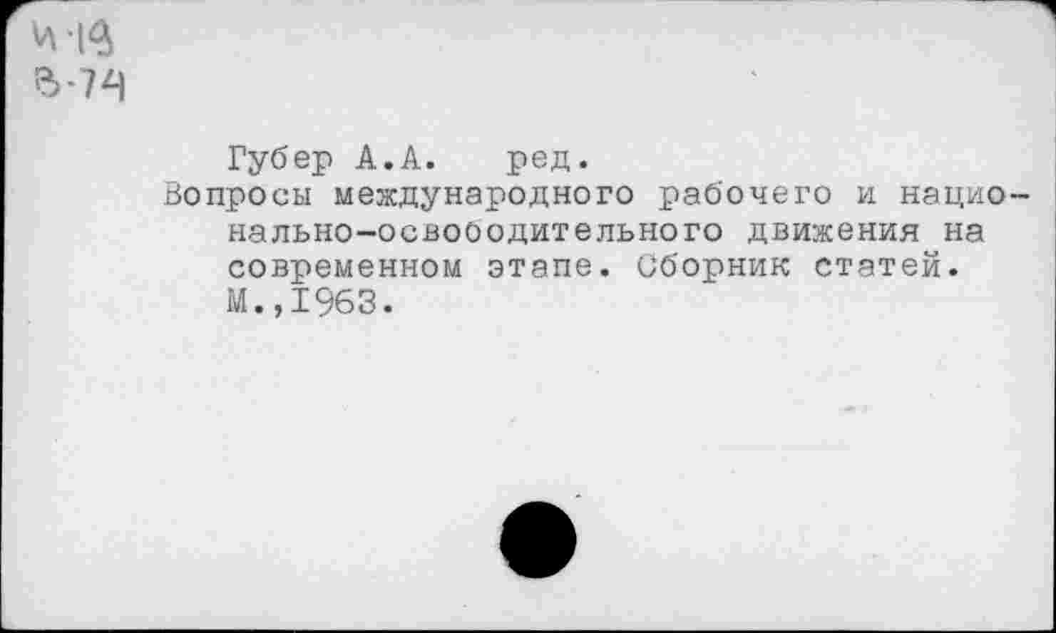 ﻿Губер А.А. ред.
Вопросы международного рабочего и нацио нально-освооодительного движения на современном этапе. Сборник статей. М.,1963.